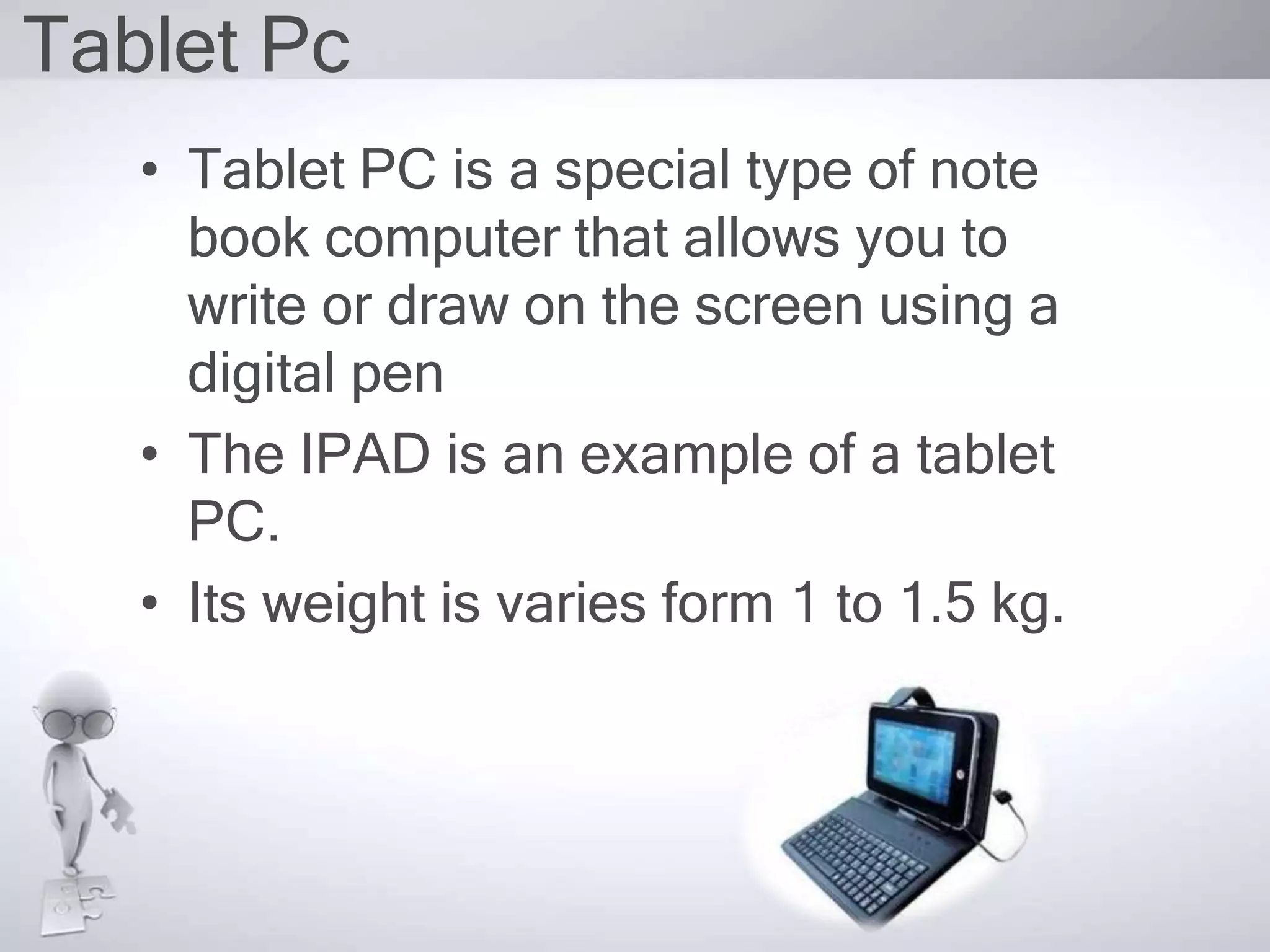 Tablet Pc
• Tablet PC is a special type of note
book computer that allows you to
write or draw on the screen using a
digital pen
• The IPAD is an example of a tablet
PC.
• Its weight is varies form 1 to 1.5 kg.
 