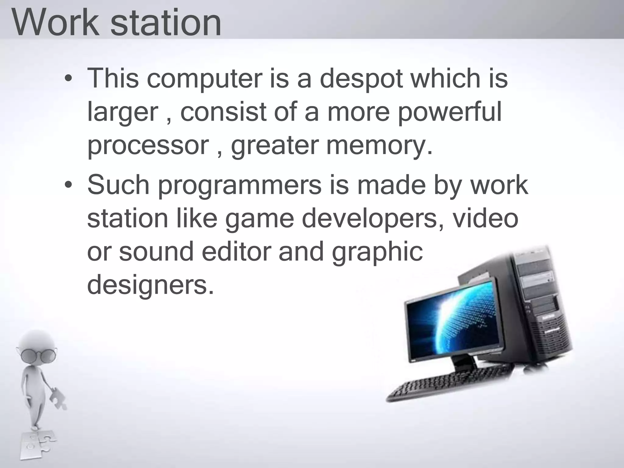 Work station
• This computer is a despot which is
larger , consist of a more powerful
processor , greater memory.
• Such programmers is made by work
station like game developers, video
or sound editor and graphic
designers.
 