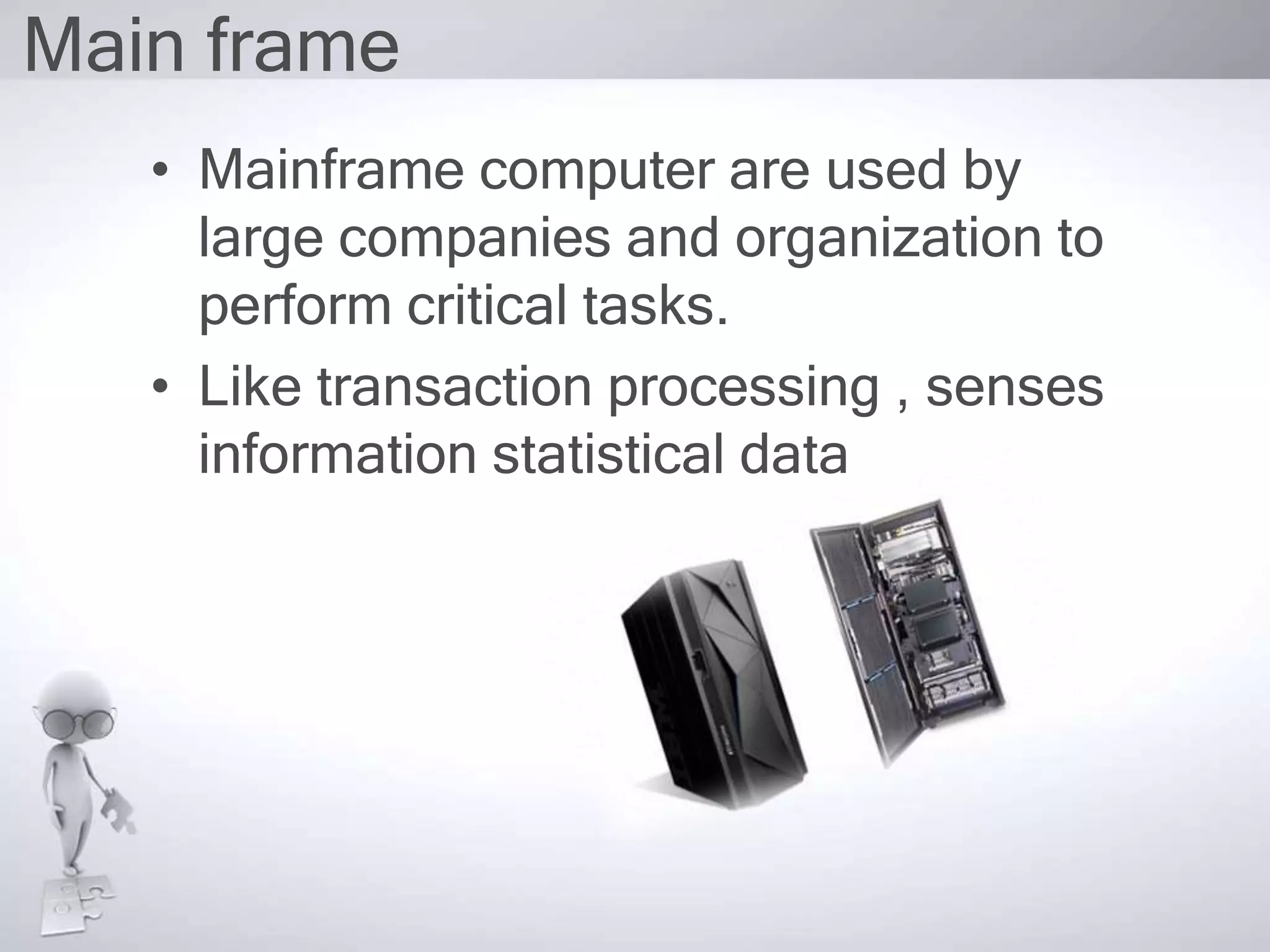 Main frame
• Mainframe computer are used by
large companies and organization to
perform critical tasks.
• Like transaction processing , senses
information statistical data
 
