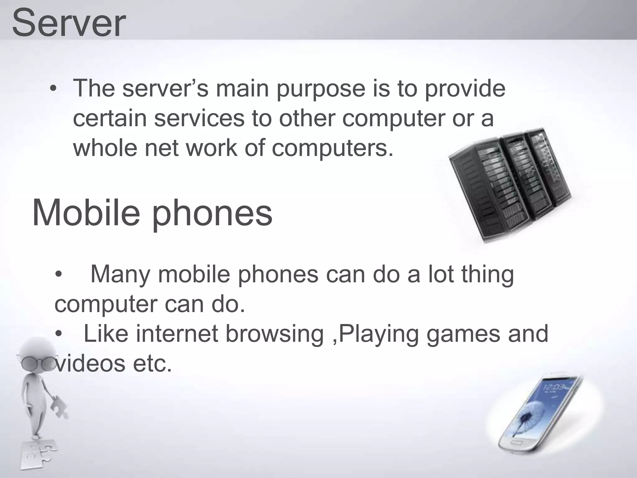 Server
• The server’s main purpose is to provide
certain services to other computer or a
whole net work of computers.
Mobile phones
• Many mobile phones can do a lot thing
computer can do.
• Like internet browsing ,Playing games and
videos etc.
 