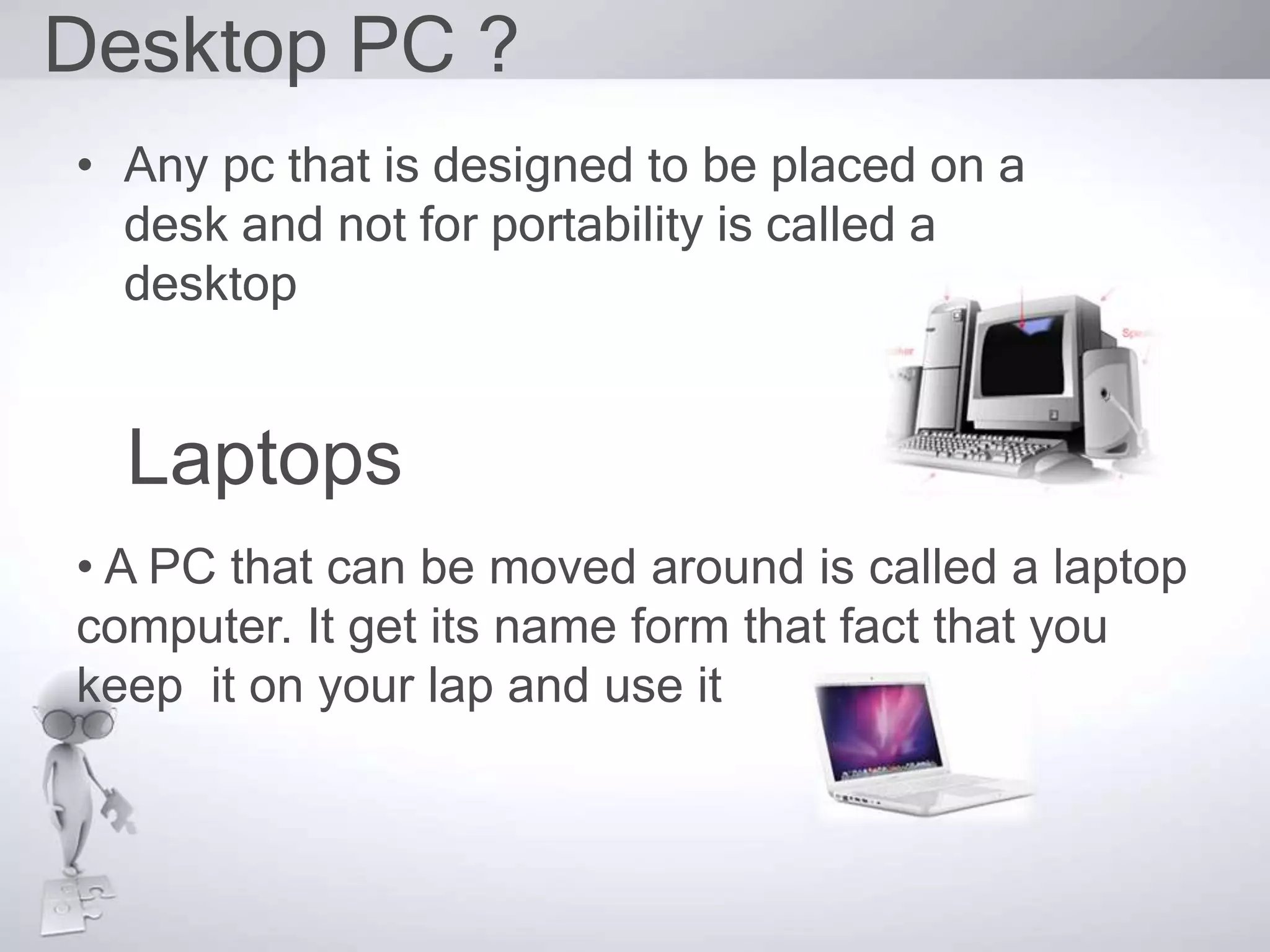 Desktop PC ?
• Any pc that is designed to be placed on a
desk and not for portability is called a
desktop
Laptops
• A PC that can be moved around is called a laptop
computer. It get its name form that fact that you
keep it on your lap and use it
 