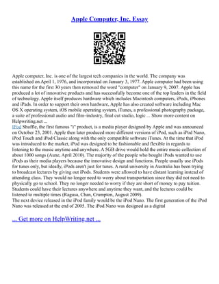 Apple Computer, Inc. Essay
Apple computer, Inc. is one of the largest tech companies in the world. The company was
established on April 1, 1976, and incorporated on January 3, 1977. Apple computer had been using
this name for the first 30 years then removed the word "computer" on January 9, 2007. Apple has
produced a lot of innovative products and has successfully become one of the top leaders in the field
of technology. Apple itself produces hardware which includes Macintosh computers, iPods, iPhones
and iPads. In order to support their own hardware, Apple has also created software including Mac
OS X operating system, iOS mobile operating system, iTunes, a professional photography package,
a suite of professional audio and film–industry, final cut studio, logic ... Show more content on
Helpwriting.net ...
IPod Shuffle, the first famous "i" product, is a media player designed by Apple and was announced
on October 23, 2001. Apple then later produced more different versions of iPod, such as iPod Nano,
iPod Touch and iPod Classic along with the only compatible software iTunes. At the time that iPod
was introduced to the market, iPod was designed to be fashionable and flexible in regards to
listening to the music anytime and anywhere. A 5GB drive would hold the entire music collection of
about 1000 songs (Aune, April 2010). The majority of the people who bought iPods wanted to use
iPods as their media players because the innovative design and functions. People usually use iPods
for tunes only, but ideally, iPods aren't just for tunes. A rural university in Australia has been trying
to broadcast lectures by giving out iPods. Students were allowed to have distant learning instead of
attending class. They would no longer need to worry about transportation since they did not need to
physically go to school. They no longer needed to worry if they are short of money to pay tuition.
Students could have their lectures anywhere and anytime they want, and the lectures could be
listened to multiple times (Ragusa, Chan, Crampton, August 2009).
The next device released in the iPod family would be the iPod Nano. The first generation of the iPod
Nano was released at the end of 2005. The iPod Nano was designed as a digital
... Get more on HelpWriting.net ...
 