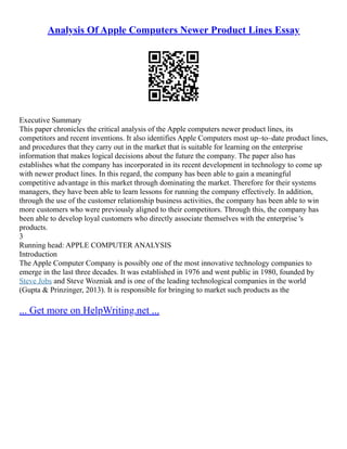 Analysis Of Apple Computers Newer Product Lines Essay
Executive Summary
This paper chronicles the critical analysis of the Apple computers newer product lines, its
competitors and recent inventions. It also identifies Apple Computers most up–to–date product lines,
and procedures that they carry out in the market that is suitable for learning on the enterprise
information that makes logical decisions about the future the company. The paper also has
establishes what the company has incorporated in its recent development in technology to come up
with newer product lines. In this regard, the company has been able to gain a meaningful
competitive advantage in this market through dominating the market. Therefore for their systems
managers, they have been able to learn lessons for running the company effectively. In addition,
through the use of the customer relationship business activities, the company has been able to win
more customers who were previously aligned to their competitors. Through this, the company has
been able to develop loyal customers who directly associate themselves with the enterprise 's
products.
3
Running head: APPLE COMPUTER ANALYSIS
Introduction
The Apple Computer Company is possibly one of the most innovative technology companies to
emerge in the last three decades. It was established in 1976 and went public in 1980, founded by
Steve Jobs and Steve Wozniak and is one of the leading technological companies in the world
(Gupta & Prinzinger, 2013). It is responsible for bringing to market such products as the
... Get more on HelpWriting.net ...
 
