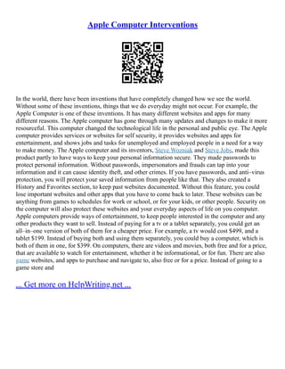 Apple Computer Interventions
In the world, there have been inventions that have completely changed how we see the world.
Without some of these inventions, things that we do everyday might not occur. For example, the
Apple Computer is one of these inventions. It has many different websites and apps for many
different reasons. The Apple computer has gone through many updates and changes to make it more
resourceful. This computer changed the technological life in the personal and public eye. The Apple
computer provides services or websites for self security, it provides websites and apps for
entertainment, and shows jobs and tasks for unemployed and employed people in a need for a way
to make money. The Apple computer and its inventors, Steve Wozniak and Steve Jobs, made this
product partly to have ways to keep your personal information secure. They made passwords to
protect personal information. Without passwords, impersonators and frauds can tap into your
information and it can cause identity theft, and other crimes. If you have passwords, and anti–virus
protection, you will protect your saved information from people like that. They also created a
History and Favorites section, to keep past websites documented. Without this feature, you could
lose important websites and other apps that you have to come back to later. These websites can be
anything from games to schedules for work or school, or for your kids, or other people. Security on
the computer will also protect these websites and your everyday aspects of life on you computer.
Apple computers provide ways of entertainment, to keep people interested in the computer and any
other products they want to sell. Instead of paying for a tv or a tablet separately, you could get an
all–in–one version of both of them for a cheaper price. For example, a tv would cost $499, and a
tablet $199. Instead of buying both and using them separately, you could buy a computer, which is
both of them in one, for $399. On computers, there are videos and movies, both free and for a price,
that are available to watch for entertainment, whether it be informational, or for fun. There are also
game websites, and apps to purchase and navigate to, also free or for a price. Instead of going to a
game store and
... Get more on HelpWriting.net ...
 