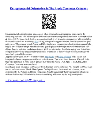 Entrepreneurial Orientation In The Apple Computer Company
Entrepreneurial orientation is a key concept when organizations are creating strategies to do
something new and take advantage of opportunities that other organizations cannot exploit (Ketchen
& Short, 2017). It can be defined as an organizational–level strategic management, which includes
characteristic such as: autonomy, risk–taking, competitive aggressiveness, innovativeness and pro–
activeness. When major brands Apple and Nike implement entrepreneurial orientation successfully,
they're able to achieve high performance and quality products through innovative techniques that
allows them to maintain market dominance. We'll go into further detail discussing how both these
companies effectively executed entrepreneurial orientation to achieve such success; starting with
some background information.
Apple's history dates to 1974 when two men, Steve Jobs and Steve Wozniak had a vision that
inexpensive home computers would soon be in demand. Two years later, Jobs and Wozniak built
their first computer in Jobs' family garage, they named it Apple I. On April 1, 1976, the Apple
Computer Company was established.
Nike began as an enterprise in Oregon with its founder, sports enthusiast Phil Knight. In 1962, Nike
started under the name Blue Ribbon Sports. During this time, the athletic shoe industry was
dominated by the Adidas and Puma companies. Knight recognized there was segment of serious
athletes that had specialized needs that were not being addressed by the major companies.
... Get more on HelpWriting.net ...
 
