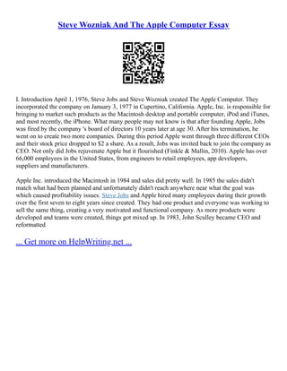 Steve Wozniak And The Apple Computer Essay
I. Introduction April 1, 1976, Steve Jobs and Steve Wozniak created The Apple Computer. They
incorporated the company on January 3, 1977 in Cupertino, California. Apple, Inc. is responsible for
bringing to market such products as the Macintosh desktop and portable computer, iPod and iTunes,
and most recently, the iPhone. What many people may not know is that after founding Apple, Jobs
was fired by the company 's board of directors 10 years later at age 30. After his termination, he
went on to create two more companies. During this period Apple went through three different CEOs
and their stock price dropped to $2 a share. As a result, Jobs was invited back to join the company as
CEO. Not only did Jobs rejuvenate Apple but it flourished (Finkle & Mallin, 2010). Apple has over
66,000 employees in the United States, from engineers to retail employees, app developers,
suppliers and manufacturers.
Apple Inc. introduced the Macintosh in 1984 and sales did pretty well. In 1985 the sales didn't
match what had been planned and unfortunately didn't reach anywhere near what the goal was
which caused profitability issues. Steve Jobs and Apple hired many employees during their growth
over the first seven to eight years since created. They had one product and everyone was working to
sell the same thing, creating a very motivated and functional company. As more products were
developed and teams were created, things got mixed up. In 1983, John Sculley became CEO and
reformatted
... Get more on HelpWriting.net ...
 