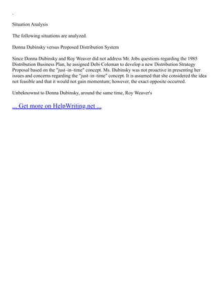.
Situation Analysis
The following situations are analyzed.
Donna Dubinsky versus Proposed Distribution System
Since Donna Dubinsky and Roy Weaver did not address Mr. Jobs questions regarding the 1985
Distribution Business Plan, he assigned Debi Coleman to develop a new Distribution Strategy
Proposal based on the "just–in–time" concept. Ms. Dubinsky was not proactive in presenting her
issues and concerns regarding the "just–in–time" concept. It is assumed that she considered the idea
not feasible and that it would not gain momentum; however, the exact opposite occurred.
Unbeknownst to Donna Dubinsky, around the same time, Roy Weaver's
... Get more on HelpWriting.net ...
 