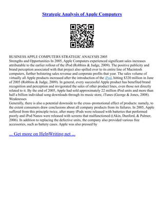 Strategic Analysis of Apple Computers
BUSINESS APPLE COMPUTERS STRATEGIC ANALYSIS 2005
Strengths and Opportunities In 2005, Apple Computers experienced significant sales increases
attributable to the earlier rollout of the iPod (Robbins & Judge, 2009). The positive publicity and
brand perception associated with that project also spilled over to its entire line of Macintosh
computers, further bolstering sales revenue and corporate profits that year. The sales volume of
virtually all Apple products increased after the introduction of the iPod, hitting $320 million in June
of 2005 (Robbins & Judge, 2009). In general, every successful Apple product has benefited brand
recognition and perception and invigorated the sales of other product lines, even those not directly
related to it. By the end of 2005, Apple had sold approximately 22 million iPod units and more than
half a billion individual song downloads through its music store, iTunes (George & Jones, 2008).
Weaknesses
Generally, there is also a potential downside to the cross–promotional effect of products: namely, to
the extent consumers draw conclusions about all company products from its failures. In 2005, Apple
suffered from this principle twice, after many iPods were released with batteries that performed
poorly and iPod Nanos were released with screens that malfunctioned ((Akin, Dunford, & Palmer,
2006). In addition to replacing the defective units, the company also provided various free
accessories, such as battery cases. Apple was also pressed by
... Get more on HelpWriting.net ...
 
