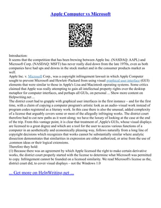 Apple Computer vs Microsoft
Introduction:
It seems that the competition that has been brewing between Apple Inc. (NASDAQ: AAPL) and
Microsoft Corp. (NASDAQ: MSFT) has never really died down from the late 1970s, even as both
companies have had ups and downs in the stock market and in the consumer products market as
well.
Apple Inc. v. Microsoft Corp., was a copyright infringement lawsuit in which Apple Computer
sought to prevent Microsoft and Hewlett–Packard from using visual graphical user interface (GUI)
elements that were similar to those in Apple's Lisa and Macintosh operating systems. Some critics
claimed that Apple was really attempting to gain all intellectual property rights over the desktop
metaphor for computer interfaces, and perhaps all GUIs, on personal ... Show more content on
Helpwriting.net ...
The district court had to grapple with graphical user interfaces in the first instance – and for the first
time, with a claim of copying a computer program's artistic look as an audio–visual work instead of
program codes registered as a literary work. In this case there is also the unusual, added complexity
of a license that arguably covers some or most of the allegedly infringing works. The district court
therefore had to cut new paths as it went along; we have the luxury of looking at the case at the end
of the trip. From this vantage point, it is clear that treatment of ,Apple's GUIs, whose visual displays
are licensed to a great degree and which are a tool for the user to access various functions of a
computer in an aesthetically and economically pleasing way, follows naturally from a long line of
copyright decisions which recognizes that works cannot be substantially similar where analytic
dissection demonstrates that similarities in expression are either authorized, or arise from the use of
,common ideas or their logical extensions.
Therefore they hold:
(1) Because there was an agreement by which Apple licensed the right to make certain derivative
works, the district court properly started with the license to determine what Microsoft was permitted
to copy. Infringement cannot be founded on a licensed similarity. We read Microsoft's license as the,
district court did, to cover visual displays – not the Windows 1.0
... Get more on HelpWriting.net ...
 