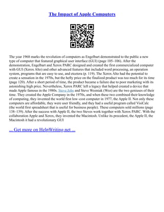 The Impact of Apple Computers
The year 1968 marks the revolution of computers as Engelbart demonstrated to the public a new
type of computer that featured graphical user interface (GUI) (page 105–106). After the
demonstration, Engelbart and Xerox PARC designed and created the first commercialized computer
with GUI (Xerox Alto) and other advanced features that included word processing, an operation
system, programs that are easy to use, and etcetera (p. 119). The Xerox Alto had the potential to
create a sensation in the 1970s, but the hefty price on the finalized product was too much for its time
(page 120). After a short period of time, the product became a failure due to poor marketing with its
astonishing high price. Nevertheless, Xerox PARC left a legacy that helped created a device that
made Apple famous in the 1980s. Steve Jobs and Steve Wozniak (Woz) are the two geniuses of their
time. They created the Apple Company in the 1970s, and when these two combined their knowledge
of computing, they invented the world first low–cost computer in 1977, the Apple II. Not only these
computers are affordable, they were user friendly, and they had a useful program called VisiCalc
(the world first spreadsheet that is useful for business people). These computers sold millions (page
138–139). After the success with Apple II, the two Steves work together with Xerox PARC. With the
collaboration Apple and Xerox, they invented the Macintosh. Unlike its precedent, the Apple II, the
Macintosh it had a revolutionary GUI
... Get more on HelpWriting.net ...
 