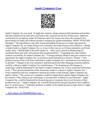 Apple Computer Case
Apple Computer, Inc case study 14 Apple has created a unique and powerful reputation and product
line that continues to be innovative and fresh to the consumer for the last 30 plus years. Apple has
continued to be an industry leader for hardware and in the recent years faces the extremely fast–
paced market of media and software products including the global marketplace. SWOT ANALYSIS
Strengths: * Having alliances with other strong and popular businesses is a major plus point for
Apple Computer, Inc. as it helps bring in new customers and make business more effective. * Being
a market leader, as Apple Computer, Inc. is, is key to their success as it boosts reputation, profit and
market share. * Riding high in the niche market in ... Show more content on Helpwriting.net ...
could help them raise sales and increase their product portfolio. * Expanding into other markets
could be a possibility for Apple Computer, Inc. * Forming strategic alliances and joint ventures is an
opportunity for Apple Computer, Inc. to maximize profit and gain new business. Threats: * New
products/services from rival firms could lead to Apple Computer, Inc.'s products/services being less
in demand. * Changes in the way consumers shop and spend and other changing consumer patterns
could be a threat to Apple Computer, Inc.'s performance. * Not keeping up with changes in
technology could be detrimental to the future of Apple Computer, Inc. as they could slip behind their
rivals. * Slow growth and decline of the Electronics market is a threat to Apple Computer, Inc. *
Extra competition and new competitors entering the market could unsteady Apple Computer, Inc.
and be a threat. * The actions of a competitor could be a major threat against Apple Computer, Inc.,
for instance, if they bring in new technology or increase their workforce to meet demand. * Apple
Computer, Inc. could be threatened by the growing power customers have to set the price of their
products/services. * Apple Computer, Inc. could be threatened by the growing power their suppliers
have to set their prices. * Substitute products available on the market present a major threat to Apple
Computer, Inc. ANALYSIS
... Get more on HelpWriting.net ...
 