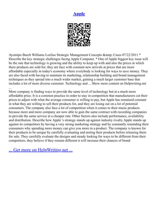 Apple
Ayomipo Burch Williams Loelius Strategic Management Concepts &amp; Cases 07/22/2011 *
Describe the key strategic challenges facing Apple Computer. * One of Apple biggest key issue will
be the rate that technology is growing and the ability to keep up with and also the prices at which
there products are sold for; they are face with constant new arrivals at prices that are more
affordable especially in today's economy where everybody is looking for ways to save money. They
are also faced with having to maintain its marketing, relationship building and brand management
techniques as they spread into a much wider market, gaining a much larger customer base that
includes a lot of more diverse customer. Technology and ... Show more content on Helpwriting.net
...
More company is finding ways to provide the same level of technology but at a much more
affordable price. It is a common practice in order to stay in competition that manufacturers cut their
prices to adjust with what the average consumer is willing to pay, but Apple has remained constant
in what they are willing to sell their products for, and they are losing out on a lot of potential
consumers. The company also face a lot of competition when it comes to their music products
because more and more company are now able to gain the same contract with recording companies
to provide the same service at a cheaper rate. Other factors also include performance, availability
and distribution. Describe how Apple 's strategy stands up against industry rivalry Apple stands up
against its competitors by having a very strong marketing strategy and by constantly reminding their
consumers why spending more money can give you more in a product. The company is known for
their products to be unique by carefully evaluating and testing their products before releasing them
for sale. They carefully evaluate the designs and steady looking for ways to be different from their
competitors, they believe if they remain different it will increase their chances of brand
... Get more on HelpWriting.net ...
 
