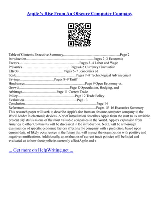 Apple 's Rise From An Obscure Computer Company
Table of Contents Executive Summary.................................................................Page 2
Introduction.............................................................................Pages 2–3 Economic
Factors.....................................................................Pages 3–4 Labor and Wage
Pressures.......................................................Pages 4–5 Currency Fluctuation
Effects...................................................Pages 5–7 Economies of
Scale....................................................................Pages 7–8 Technological Advancement
Savings.......................................Pages 8–9 Tariff
Hindrances.....................................................................Page 9 Open Economy vs.
Growth.........................................................Page 10 Speculation, Hedging, and
Arbitrage.......................................Page 11 Current Trade
Policy.................................................................Page 12 Trade Policy
Evaluation............................................................Page 13
Conclusion..................................................................................Page 14
References..................................................................................Pages 15–16 Executive Summary
This research paper will seek to describe Apple's rise from an obscure computer company to the
World leader in electronic devices. A brief introduction describes Apple from the start to its enviable
present day status as one of the most valuable companies in the World. Apple's expansion from
America to other Continents will be discussed in the introduction. Next, will be a thorough
examination of specific economic factors affecting the company with a prediction, based upon
current data, of likely occurrences in the future that will impact the organization with positive and
negative ramifications. Additionally, an evaluation of current trade policies will be listed and
evaluated as to how these policies currently affect Apple and a
... Get more on HelpWriting.net ...
 