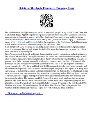 Origins of the Apple Computer Company Essay
Did you know that the Apple computer started in someone's garage? Many people do not know how
it all started. Today, Apple Computer Incorporated, formerly known as Apple Computer Company,
dominates the technological industry with Mac, iPod, and iPhone sales. Apple had its best ever
quarterly revenue of $1.58 billion dollars in 2008 ("Best Quarterly Revenue" n.pag.). The brilliant
minds of Steve Wozniak and Steve Jobs led to the inventions of the Apple I and Apple II computers,
which revolutionized the computer industry of the 1970s and 1980s.
It all started with Steve Wozniak, the kind of person who liked to tell jokes and pull pranks at the
schools he attended. During high school, he decided he wanted to become an engineer. He ... Show
more content on Helpwriting.net ...
Steve "programmed, designed, and tested diagnostics that went to various input and output devices,
like printers" (Kendall 17). During his time there, he shared his ideas about computer projects with
other workers. He acquired computer chips from these workers that he would not have been able to
get otherwise. Telnet was not successful at selling its computer, so it closed in 1970 (Kendall 17).
However, his love and dedication towards computers would lead to the development of the first
Apple computer. In 1971, Steve and his friend Bill Hernandez designed a pretty good computer and
his mother was impressed. She contacted a local newspaper company to do a report on it. They were
very excited to explain the operation and specs to the reporter, but that is not how it happened. When
the reporter came to see the computer, they started the computer up and the blinking lights came on.
After that, someone stepped on the power cord, which caused the computer to start smoking, and
then stopped working. The reporter quickly left and only wrote a small article on their computer
(Kendall 18). Steve decided it was time to choose a school based on its engineering program. He
chose to go to the University of California at Berkeley, because it was one of the best (Kendall 19).
This is where he met the most important friend, Steve Jobs. He was "five years younger than
Wozniak and still attending Homestead High School" (Kendall 20). They had many
... Get more on HelpWriting.net ...
 