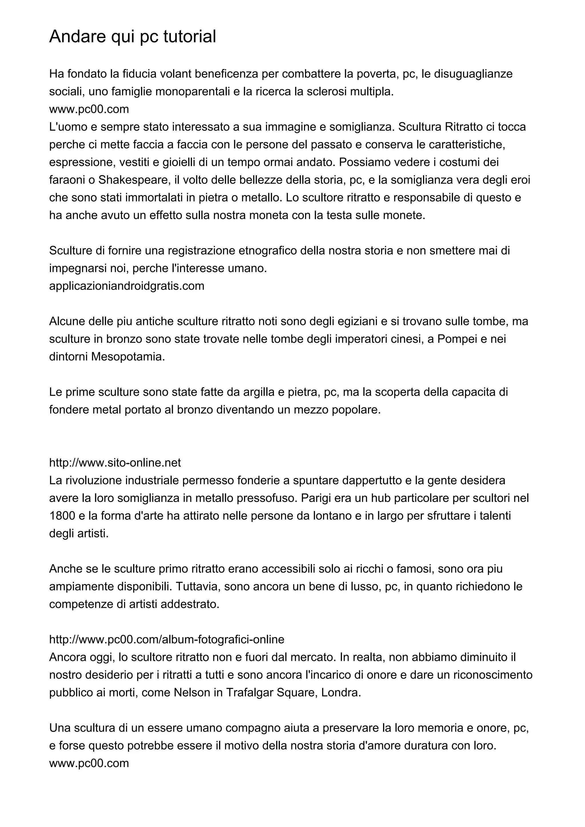 Andare qui pc tutorial

Ha fondato la fiducia volant beneficenza per combattere la poverta, pc, le disuguaglianze
sociali, uno famiglie monoparentali e la ricerca la sclerosi multipla.
www.pc00.com
L'uomo e sempre stato interessato a sua immagine e somiglianza. Scultura Ritratto ci tocca
perche ci mette faccia a faccia con le persone del passato e conserva le caratteristiche,
espressione, vestiti e gioielli di un tempo ormai andato. Possiamo vedere i costumi dei
faraoni o Shakespeare, il volto delle bellezze della storia, pc, e la somiglianza vera degli eroi
che sono stati immortalati in pietra o metallo. Lo scultore ritratto e responsabile di questo e
ha anche avuto un effetto sulla nostra moneta con la testa sulle monete.


Sculture di fornire una registrazione etnografico della nostra storia e non smettere mai di
impegnarsi noi, perche l'interesse umano.
applicazioniandroidgratis.com


Alcune delle piu antiche sculture ritratto noti sono degli egiziani e si trovano sulle tombe, ma
sculture in bronzo sono state trovate nelle tombe degli imperatori cinesi, a Pompei e nei
dintorni Mesopotamia.


Le prime sculture sono state fatte da argilla e pietra, pc, ma la scoperta della capacita di
fondere metal portato al bronzo diventando un mezzo popolare.



http://www.sito-online.net
La rivoluzione industriale permesso fonderie a spuntare dappertutto e la gente desidera
avere la loro somiglianza in metallo pressofuso. Parigi era un hub particolare per scultori nel
1800 e la forma d'arte ha attirato nelle persone da lontano e in largo per sfruttare i talenti
degli artisti.


Anche se le sculture primo ritratto erano accessibili solo ai ricchi o famosi, sono ora piu
ampiamente disponibili. Tuttavia, sono ancora un bene di lusso, pc, in quanto richiedono le
competenze di artisti addestrato.


http://www.pc00.com/album-fotografici-online
Ancora oggi, lo scultore ritratto non e fuori dal mercato. In realta, non abbiamo diminuito il
nostro desiderio per i ritratti a tutti e sono ancora l'incarico di onore e dare un riconoscimento
pubblico ai morti, come Nelson in Trafalgar Square, Londra.


Una scultura di un essere umano compagno aiuta a preservare la loro memoria e onore, pc,
e forse questo potrebbe essere il motivo della nostra storia d'amore duratura con loro.
www.pc00.com
 