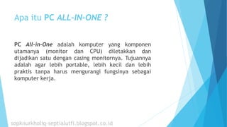 Apa itu PC ALL-IN-ONE ?
PC All-in-One adalah komputer yang komponen
utamanya (monitor dan CPU) diletakkan dan
dijadikan satu dengan casing monitornya. Tujuannya
adalah agar lebih portable, lebih kecil dan lebih
praktis tanpa harus mengurangi fungsinya sebagai
komputer kerja.
sopknurkholiq-septialutfi.blogspot.co.id
 