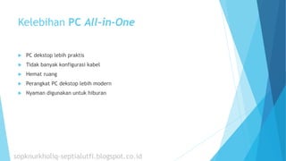 Kelebihan PC All-in-One
 PC dekstop lebih praktis
 Tidak banyak konfigurasi kabel
 Hemat ruang
 Perangkat PC dekstop lebih modern
 Nyaman digunakan untuk hiburan
sopknurkholiq-septialutfi.blogspot.co.id
 
