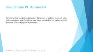 Kekurangan PC All-in-One
Karena semua komponen penyusun Komputer tergabung menjadi satu,
maka pengguna akan kesulitan saat ingin melakukan perbaikan sendiri
atau melakukan Upgrade komponen.
sopknurkholiq-septialutfi.blogspot.co.id
 
