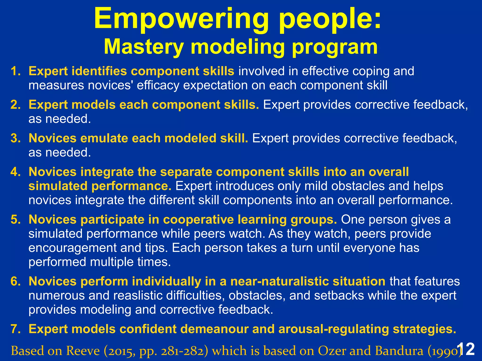12
Empowering people:
Mastery modeling program
Based on Reeve (2015, pp. 281-282) which is based on Ozer and Bandura (1990)
1. Expert identifies component skills involved in effective coping and
measures novices' efficacy expectation on each component skill
2. Expert models each component skills. Expert provides corrective feedback,
as needed.
3. Novices emulate each modeled skill. Expert provides corrective feedback,
as needed.
4. Novices integrate the separate component skills into an overall
simulated performance. Expert introduces only mild obstacles and helps
novices integrate the different skill components into an overall performance.
5. Novices participate in cooperative learning groups. One person gives a
simulated performance while peers watch. As they watch, peers provide
encouragement and tips. Each person takes a turn until everyone has
performed multiple times.
6. Novices perform individually in a near-naturalistic situation that features
numerous and reaslistic difficulties, obstacles, and setbacks while the expert
provides modeling and corrective feedback.
7. Expert models confident demeanour and arousal-regulating strategies.
1. Expert identifies component skills involved in effective coping and
measures novices' efficacy expectation on each component skill
2. Expert models each component skills. Expert provides corrective feedback,
as needed.
3. Novices emulate each modeled skill. Expert provides corrective feedback,
as needed.
4. Novices integrate the separate component skills into an overall
simulated performance. Expert introduces only mild obstacles and helps
novices integrate the different skill components into an overall performance.
5. Novices participate in cooperative learning groups. One person gives a
simulated performance while peers watch. As they watch, peers provide
encouragement and tips. Each person takes a turn until everyone has
performed multiple times.
6. Novices perform individually in a near-naturalistic situation that features
numerous and reaslistic difficulties, obstacles, and setbacks while the expert
provides modeling and corrective feedback.
7. Expert models confident demeanour and arousal-regulating strategies.
 