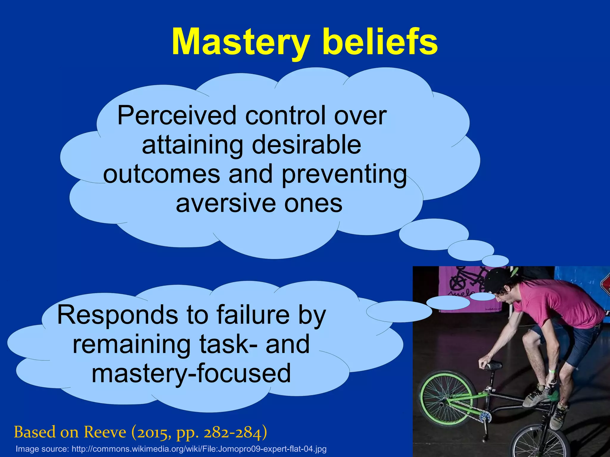 13
Mastery beliefs
Based on Reeve (2015, pp. 282-284)
Perceived control over
attaining desirable
outcomes and preventing
aversive ones
Image source: http://commons.wikimedia.org/wiki/File:Jomopro09-expert-flat-04.jpg
Responds to failure by
remaining task- and
mastery-focused
 