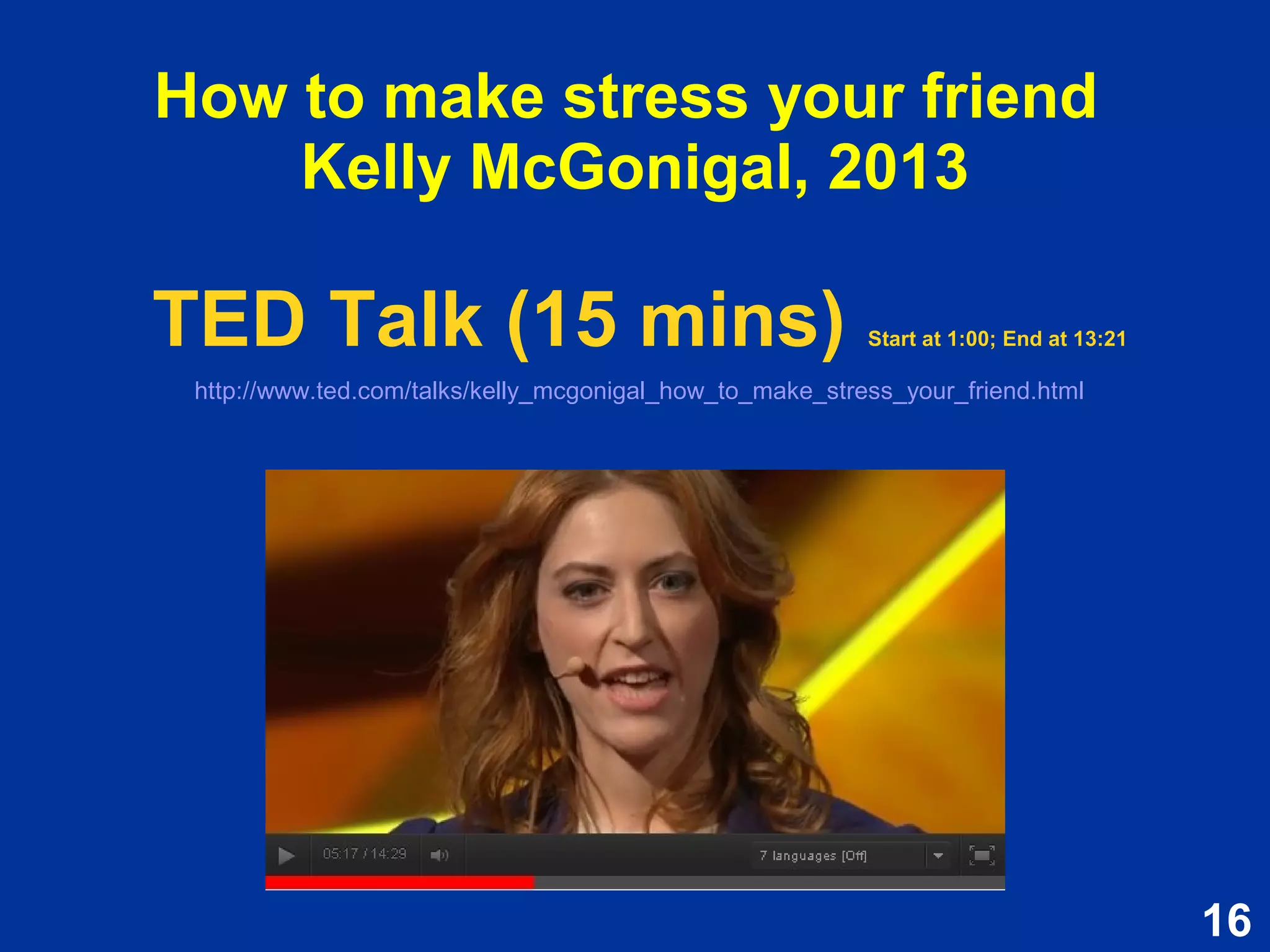 16
How to make stress your friend
Kelly McGonigal, 2013
TED Talk (15 mins) Start at 1:00; End at 13:21
http://www.ted.com/talks/kelly_mcgonigal_how_to_make_stress_your_friend.html
TED Talk (15 mins) Start at 1:00; End at 13:21
http://www.ted.com/talks/kelly_mcgonigal_how_to_make_stress_your_friend.html
 
