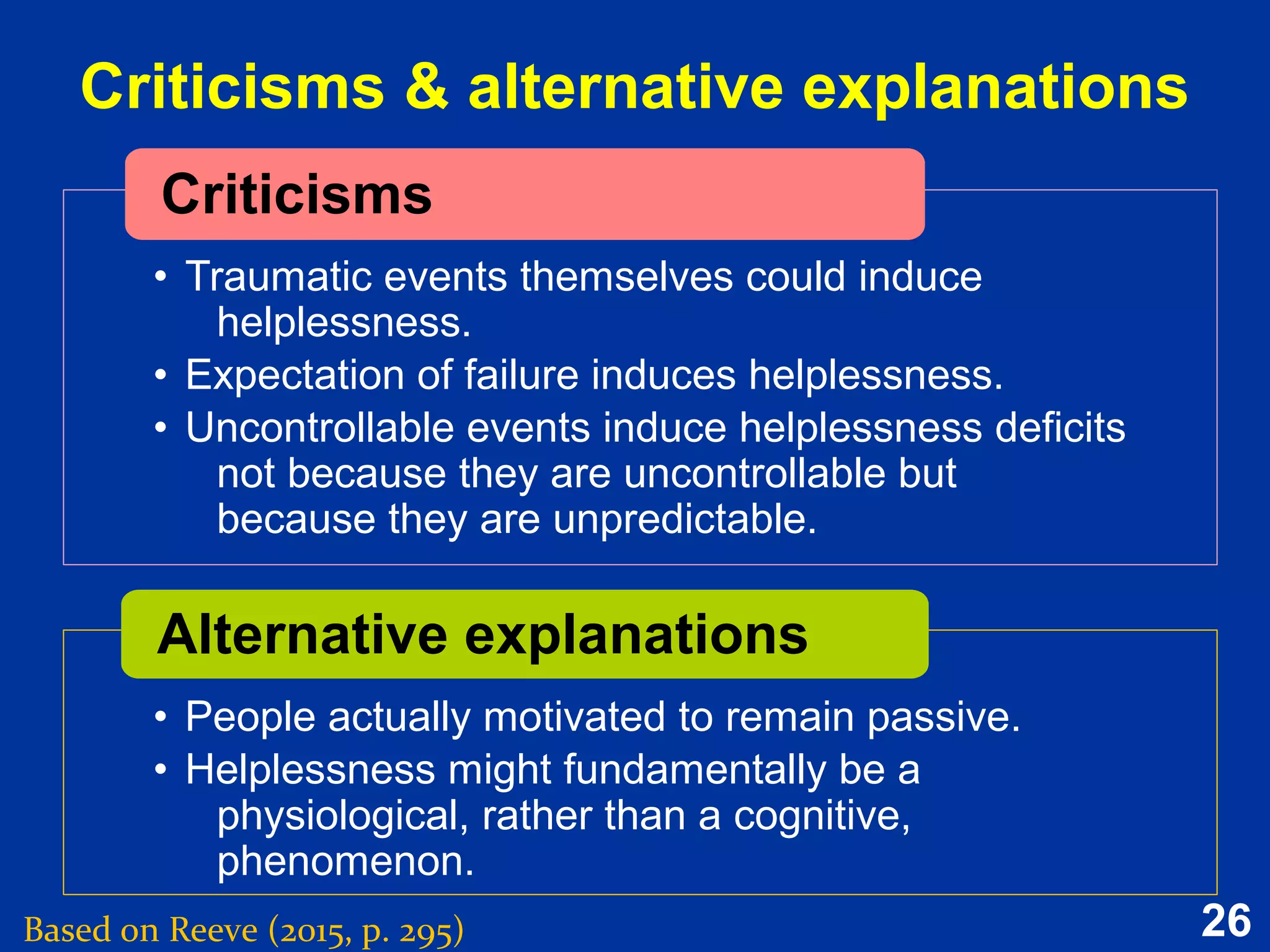 26
Criticisms & alternative explanations
Based on Reeve (2015, p. 295)
•
• Traumatic events themselves could induce
helplessness.
• Expectation of failure induces helplessness.
• Uncontrollable events induce helplessness deficits
not because they are uncontrollable but
because they are unpredictable.
Criticisms
•
• People actually motivated to remain passive.
• Helplessness might fundamentally be a
physiological, rather than a cognitive,
phenomenon.
Alternative explanations
 