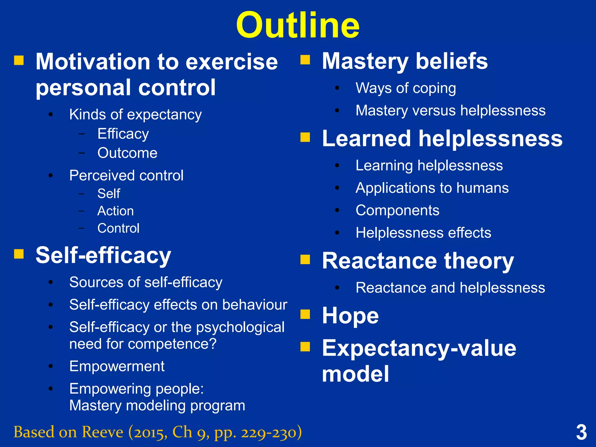 3
Outline
Based on Reeve (2015, Ch 9, pp. 229-230)
 Motivation to exercise
personal control
● Kinds of expectancy
– Efficacy
– Outcome
● Perceived control
– Self
– Action
– Control
 Self-efficacy
● Sources of self-efficacy
● Self-efficacy effects on behaviour
● Self-efficacy or the psychological
need for competence?
● Empowerment
● Empowering people:
Mastery modeling program
 Motivation to exercise
personal control
● Kinds of expectancy
– Efficacy
– Outcome
● Perceived control
– Self
– Action
– Control
 Self-efficacy
● Sources of self-efficacy
● Self-efficacy effects on behaviour
● Self-efficacy or the psychological
need for competence?
● Empowerment
● Empowering people:
Mastery modeling program
 Mastery beliefs
● Ways of coping
● Mastery versus helplessness
 Learned helplessness
● Learning helplessness
● Applications to humans
● Components
● Helplessness effects
 Reactance theory
● Reactance and helplessness
 Hope
 Expectancy-value
model
 Mastery beliefs
● Ways of coping
● Mastery versus helplessness
 Learned helplessness
● Learning helplessness
● Applications to humans
● Components
● Helplessness effects
 Reactance theory
● Reactance and helplessness
 Hope
 Expectancy-value
model
 
