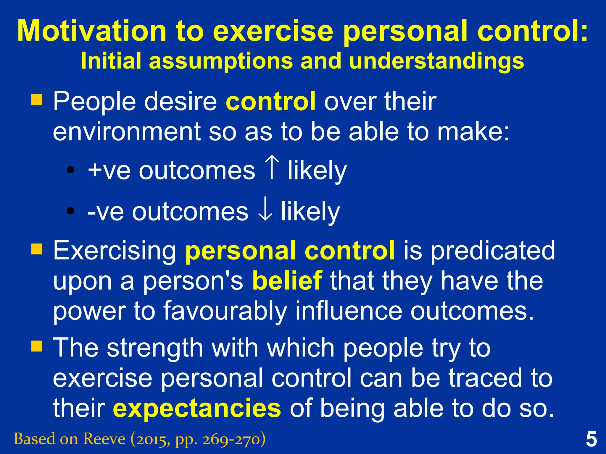 5
Motivation to exercise personal control:
Initial assumptions and understandings
 People desire control over their
environment so as to be able to make:
●
+ve outcomes ↑ likely
● -ve outcomes ↓ likely
 Exercising personal control is predicated
upon a person's belief that they have the
power to favourably influence outcomes.
 The strength with which people try to
exercise personal control can be traced to
their expectancies of being able to do so.
 People desire control over their
environment so as to be able to make:
●
+ve outcomes ↑ likely
● -ve outcomes ↓ likely
 Exercising personal control is predicated
upon a person's belief that they have the
power to favourably influence outcomes.
 The strength with which people try to
exercise personal control can be traced to
their expectancies of being able to do so.
Based on Reeve (2015, pp. 269-270)
 