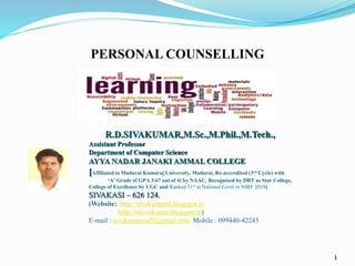1
R.D.SIVAKUMAR,M.Sc.,M.Phil.,M.Tech.,
Assistant Professor
Department of Computer Science
AYYA NADAR JANAKI AMMAL COLLEGE
[Affiliated to Madurai Kamaraj University, Madurai, Re-accredited (3rd Cycle) with
‘A’ Grade (CGPA 3.67 out of 4) by NAAC, Recognized by DBT as Star College,
College of Excellence by UGC and Ranked 51st at National Level in NIRF 2019]
SIVAKASI – 626 124.
(Website: http://sivakumarrd.blogspot.in
http://rdsivakumar.blogspot.in)
E-mail : sivakumarstaff@gmail.com Mobile : 099440-42243
PERSONAL COUNSELLING
 