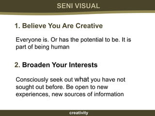 SENI VISUAL

1. Believe You Are Creative
Everyone is. Or has the potential to be. It is
part of being human


2. Broaden Your Interests

Consciously seek out what you have not
sought out before. Be open to new
experiences, new sources of information

                     creativity
 