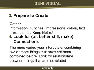 SENI VISUAL

3. Prepare to Create
Gather
information, hunches, impressions, colors, text
ures, sounds. Keep Notes!
4. Look for (or, better still, make)
   Connections
The more varied your interests of combining
two or more things that have not been
combined before. Look for relationships
between things that are not related
                    creativity
 