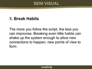 SENI VISUAL


5. Break Habits

The more you follow the script, the less you
can improvise. Breaking even little habits can
shake up the system enough to allow new
connections to happen, new points of view to
form




                    creativity
 