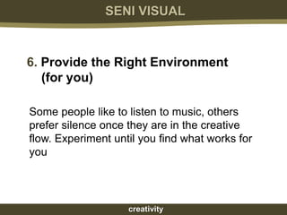 SENI VISUAL



6. Provide the Right Environment
   (for you)

Some people like to listen to music, others
prefer silence once they are in the creative
flow. Experiment until you find what works for
you




                    creativity
 