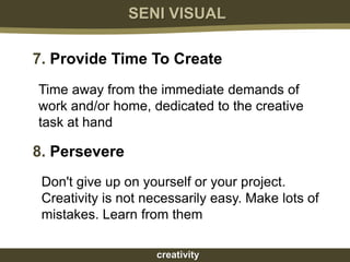 SENI VISUAL

7. Provide Time To Create
Time away from the immediate demands of
work and/or home, dedicated to the creative
task at hand

8. Persevere
 Don't give up on yourself or your project.
 Creativity is not necessarily easy. Make lots of
 mistakes. Learn from them

                    creativity
 