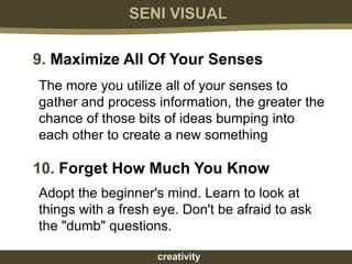 SENI VISUAL

9. Maximize All Of Your Senses
The more you utilize all of your senses to
gather and process information, the greater the
chance of those bits of ideas bumping into
each other to create a new something

10. Forget How Much You Know
Adopt the beginner's mind. Learn to look at
things with a fresh eye. Don't be afraid to ask
the "dumb" questions.

                    creativity
 