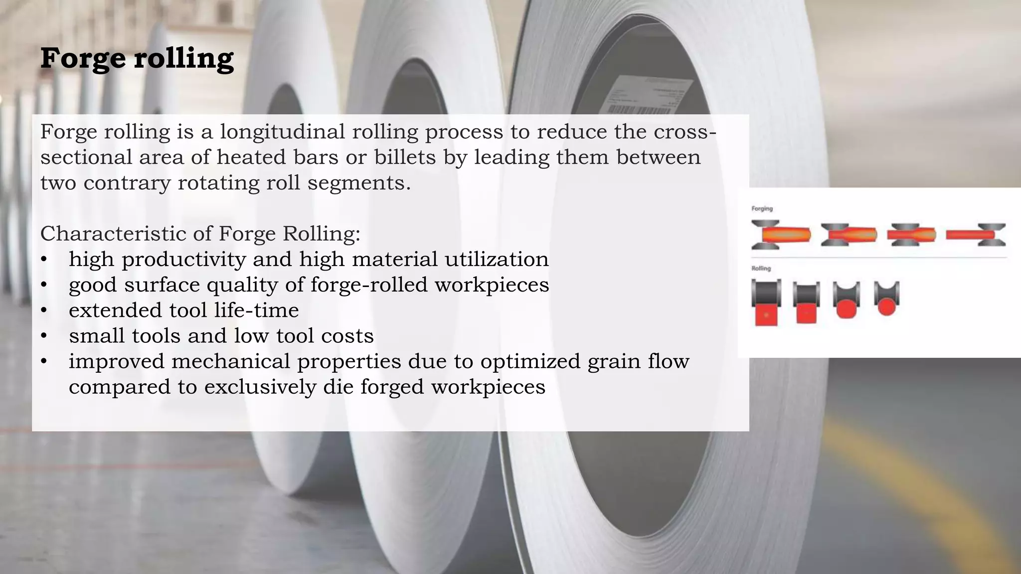 Forge rolling
Forge rolling is a longitudinal rolling process to reduce the cross-
sectional area of heated bars or billets by leading them between
two contrary rotating roll segments.
Characteristic of Forge Rolling:
• high productivity and high material utilization
• good surface quality of forge-rolled workpieces
• extended tool life-time
• small tools and low tool costs
• improved mechanical properties due to optimized grain flow
compared to exclusively die forged workpieces
 