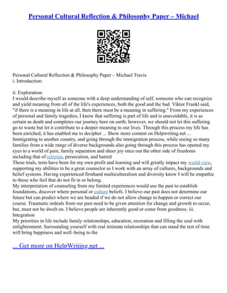 Personal Cultural Reflection & Philosophy Paper – Michael
Personal Cultural Reflection & Philosophy Paper – Michael Travis
i. Introduction:
ii. Exploration:
I would describe myself as someone with a deep understanding of self, someone who can recognize
and yield meaning from all of the life's experiences, both the good and the bad. Viktor Frankl said,
"if there is a meaning in life at all, then there must be a meaning in suffering." From my experiences
of personal and family tragedies, I know that suffering is part of life and is unavoidable, it is as
certain as death and completes our journey here on earth; however, we should not let this suffering
go to waste but let it contribute to a deeper meaning to our lives. Through this process my life has
been enriched, it has enabled me to decipher ... Show more content on Helpwriting.net ...
Immigrating to another country, and going through the immigration process, while seeing so many
families from a wide range of diverse backgrounds also going through this process has opened my
eyes to a world of pain, family separation and sheer joy once out the other side of freedoms
including that of religion, persecution, and hatred
These trials, tests have been for my own profit and learning and will greatly impact my world view,
supporting my abilities to be a great counselor as I work with an array of cultures, backgrounds and
belief systems. Having experienced firsthand multiculturalism and diversity know I will be empathic
to those who feel that do not fit in or belong.
My interpretation of counseling from my limited experiences would use the past to establish
foundations, discover where personal or culture beliefs. I believe our past does not determine our
future but can predict where we are headed if we do not allow change to happen or correct our
course. Traumatic ordeals from our past need to be given attention for change and growth to occur,
but, must not be dwelt on. I believe people are inherently good or come from goodness. iii.
Integration
My priorities in life include family relationships, education, recreation and filling the soul with
enlightenment. Surrounding yourself with real intimate relationships that can stand the test of time
will bring happiness and well–being to the
... Get more on HelpWriting.net ...
 