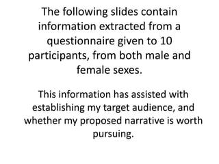 The following slides contain
information extracted from a
questionnaire given to 10
participants, from both male and
female sexes.
This information has assisted with
establishing my target audience, and
whether my proposed narrative is worth
pursuing.
 