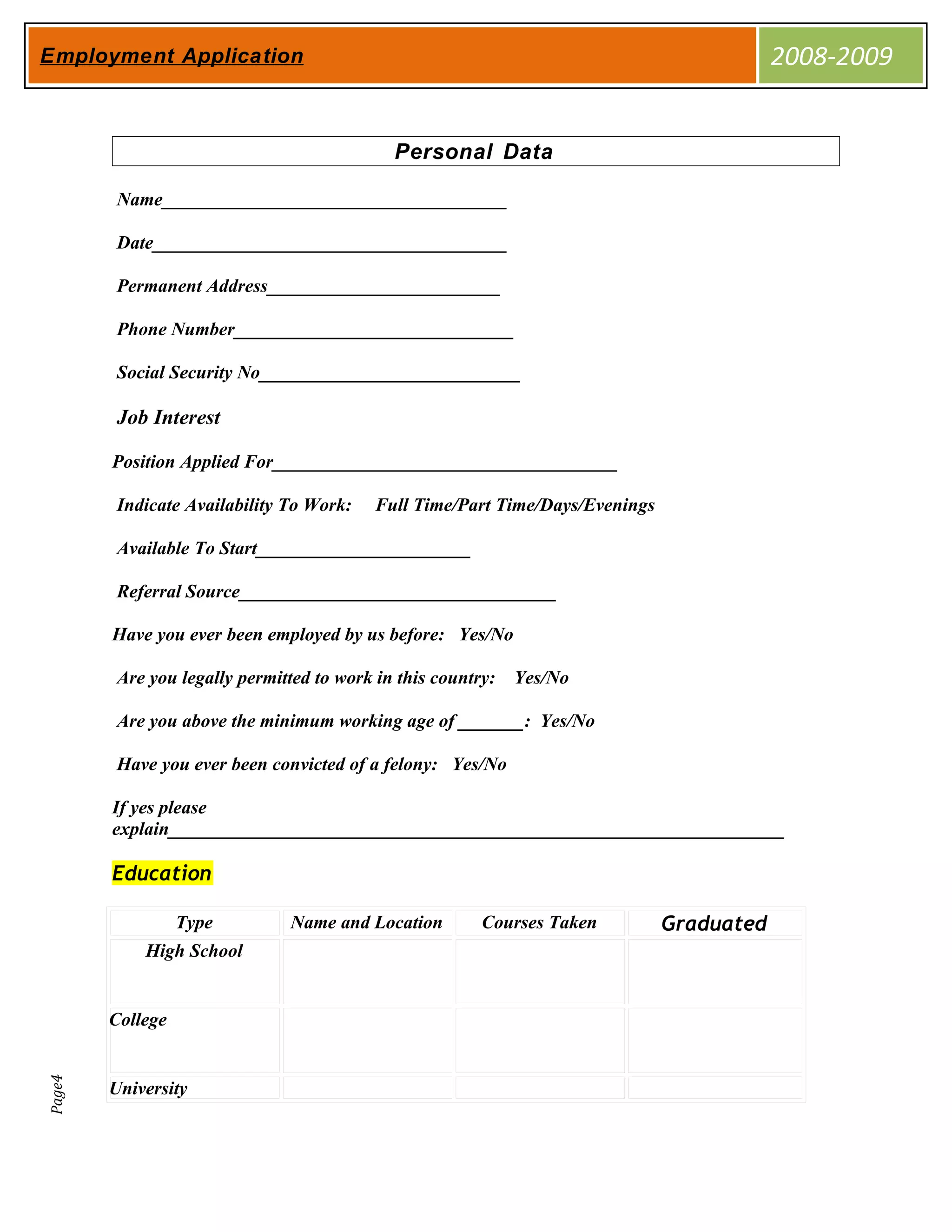 Employment Application                                                                    2008-2009


                                            Personal Data

         Name_____________________________________

         Date______________________________________

         Permanent Address_________________________

         Phone Number______________________________

         Social Security No____________________________

         Job Interest

        Position Applied For_____________________________________

         Indicate Availability To Work:   Full Time/Part Time/Days/Evenings

         Available To Start_______________________

         Referral Source__________________________________

        Have you ever been employed by us before: Yes/No

         Are you legally permitted to work in this country: Yes/No

         Are you above the minimum working age of _______: Yes/No

         Have you ever been convicted of a felony: Yes/No

        If yes please
        explain__________________________________________________________________

        Education

                  Type         Name and Location      Courses Taken           Graduated
            High School


        College
Page4




        University
 