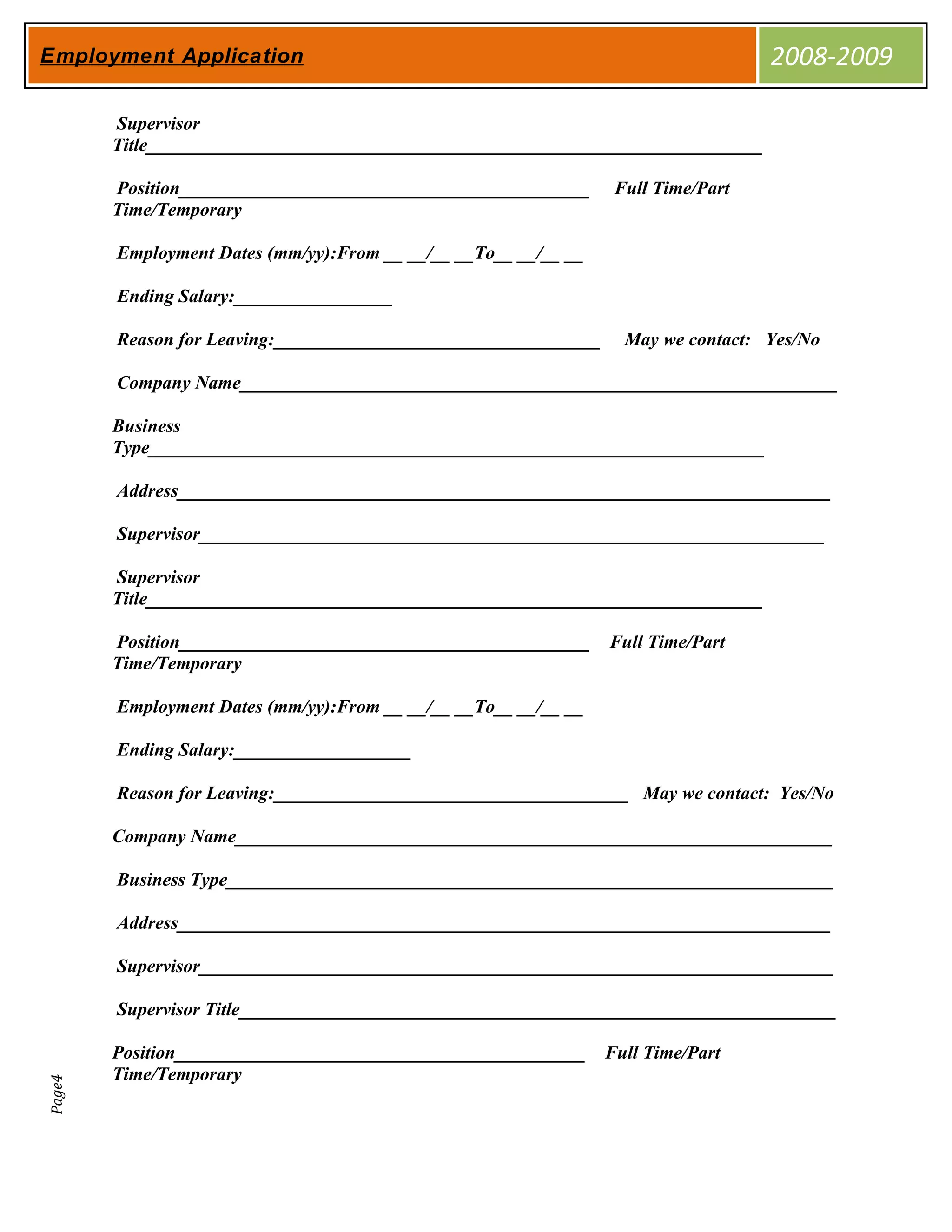 Employment Application                                                             2008-2009

        Supervisor
        Title__________________________________________________________________

        Position____________________________________________      Full Time/Part
        Time/Temporary

        Employment Dates (mm/yy):From __ __/__ __To__ __/__ __

        Ending Salary:_________________

        Reason for Leaving:___________________________________     May we contact: Yes/No

        Company Name________________________________________________________________

        Business
        Type__________________________________________________________________

        Address______________________________________________________________________

        Supervisor___________________________________________________________________

        Supervisor
        Title__________________________________________________________________

        Position____________________________________________     Full Time/Part
        Time/Temporary

        Employment Dates (mm/yy):From __ __/__ __To__ __/__ __

        Ending Salary:___________________

        Reason for Leaving:______________________________________ May we contact: Yes/No

        Company Name________________________________________________________________

        Business Type_________________________________________________________________

        Address______________________________________________________________________

        Supervisor____________________________________________________________________

        Supervisor Title________________________________________________________________

        Position____________________________________________     Full Time/Part
        Time/Temporary
Page4
 