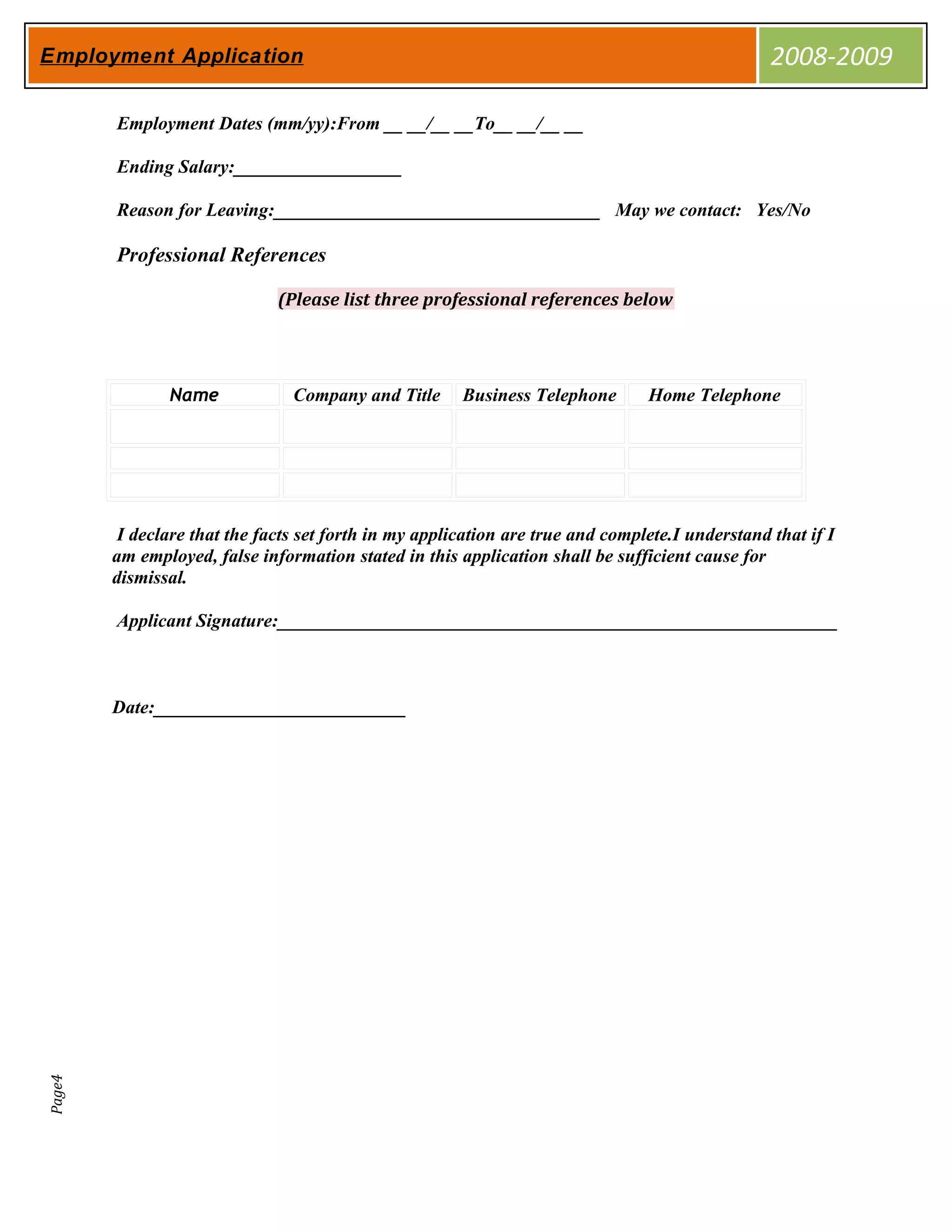 Employment Application                                                                           2008-2009

        Employment Dates (mm/yy):From __ __/__ __To__ __/__ __

        Ending Salary:__________________

        Reason for Leaving:___________________________________ May we contact: Yes/No

        Professional References

                              (Please list three professional references below




               Name             Company and Title      Business Telephone       Home Telephone




         I declare that the facts set forth in my application are true and complete.I understand that if I
        am employed, false information stated in this application shall be sufficient cause for
        dismissal.

        Applicant Signature:____________________________________________________________



        Date:___________________________
Page4
 