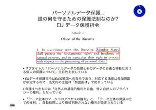 • サブタイトル「パーソナルデータの処理とそのデータの自由な移動におけ
る個人の保護について」主目的を表している
• EUデータ保護指令はEU加盟国への指令であり、対応する法律は各加盟国
が制定するので、法文内の主語は「加盟国は」で始まっている
• 保護すべきものは「自然人の基礎的権利と自由、特に自然人のプライバ
シーの権利」となっている
• 「データ主体のデータへのアクセスの権利」と、「データ主体の異議申立
ての権利」、自動処理により価値判断されない権利が設定されている
パーソナルデータ保護...
誰の何を守るための保護法制なのか?
EU データ保護指令
Gohsuke Takama
Ver0.83
33
 