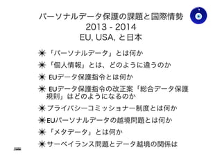 パーソナルデータ保護の課題と国際情勢
2013 - 2014
EU, USA, と日本
✴「パーソナルデータ」とは何か
✴「個人情報」とは、どのように違うのか
✴ EUデータ保護指令とは何か
✴ EUデータ保護指令の改正案「総合データ保護
規則」はどのようになるのか
✴ プライバシーコミッショナー制度とは何か
✴ EUパーソナルデータの越境問題とは何か
✴「メタデータ」とは何か
✴ サーベイランス問題とデータ越境の関係は
Gohsuke Takama
Ver0.83
4
 