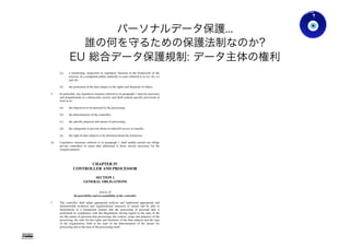 パーソナルデータ保護...
誰の何を守るための保護法制なのか?
EU 総合データ保護規制: データ主体の権利
Gohsuke Takama
(e) a monitoring, inspection or regulatory function in the framework of the
exercise of a competent public authority in cases referred to in (a), (b), (c)
and (d);
(f) the protection of the data subject or the rights and freedoms of others.
2. In particular, any legislative measure referred to in paragraph 1 must be necessary
and proportionate in a democratic society and shall contain specific provisions at
least as to:
(a) the objectives to be pursued by the processing;
(b) the determination of the controller;
(c) the specific purposes and means of processing;
(d) the safeguards to prevent abuse or unlawful access or transfer;
(e) the right of data subjects to be informed about the restriction.
2a. Legislative measures referred to in paragraph 1 shall neither permit nor oblige
private controllers to retain data additional to those strictly necessary for the
original purpose.
CHAPTER IV
CONTROLLER AND PROCESSOR
SECTION 1
GENERAL OBLIGATIONS
Article 22
Responsibility and accountability of the controller
1. The controller shall adopt appropriate policies and implement appropriate and
demonstrable technical and organizational measures to ensure and be able to
demonstrate in a transparent manner that the processing of personal data is
performed in compliance with this Regulation, having regard to the state of the
art, the nature of personal data processing, the context, scope and purposes of the
processing, the risks for the rights and freedoms of the data subjects and the type
of the organization, both at the time of the determination of the means for
processing and at the time of the processing itself.
Ver0.83
42
 