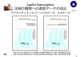 Lawful Interception
法執行機関への通信データの供出
アイデンティティとパーソナルデータ、メタデータ
Ver0.83
Gohsuke Takama
ETSI TR 101 944 V1.1.2 (2001-12)
Technical Report
Telecommunications security;
Lawful Interception (LI);
Issues on IP Interception
ETSI TR 101 943 V2.2.1 (2006-11)
Technical Report
Lawful Interception (LI);
Concepts of Interception in a Generic Network Architecture
http://www.etsi.org/deliver/etsi_tr/101900_101999/101943/02.01.01_60/tr_101943v020101p.pdf
http://www.etsi.org/deliver/etsi_tr/101900_101999/101944/01.01.01_60/tr_101944v010101p.pdf
76
 