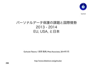 パーソナルデータ保護の課題と国際情勢
2013 - 2014
EU, USA, と日本
Gohsuke Takama / 高間 剛典, Meta Associates, 2014年8月
Ver0.83
Gohsuke Takama
http://www.slideshare.net/gohsuket
1
 