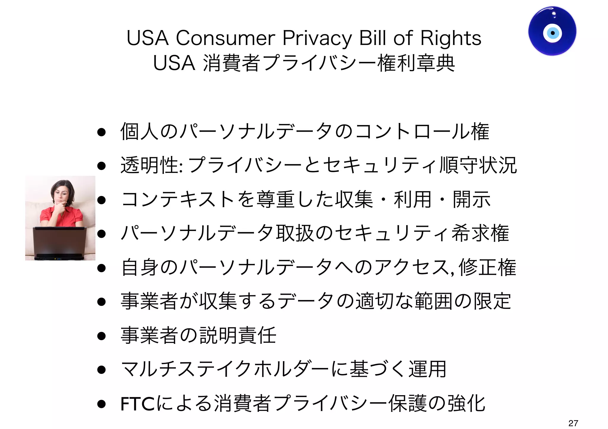 USA Consumer Privacy Bill of Rights
USA 消費者プライバシー権利章典
• FTCによる消費者プライバシー保護の強化
• 個人のパーソナルデータのコントロール権
• 透明性: プライバシーとセキュリティ順守状況
• コンテキストを尊重した収集・利用・開示
• パーソナルデータ取扱のセキュリティ希求権
• 自身のパーソナルデータへのアクセス, 修正権
• 事業者が収集するデータの適切な範囲の限定
• 事業者の説明責任
• マルチステイクホルダーに基づく運用
Ver0.8
Gohsuke Takama
27
 