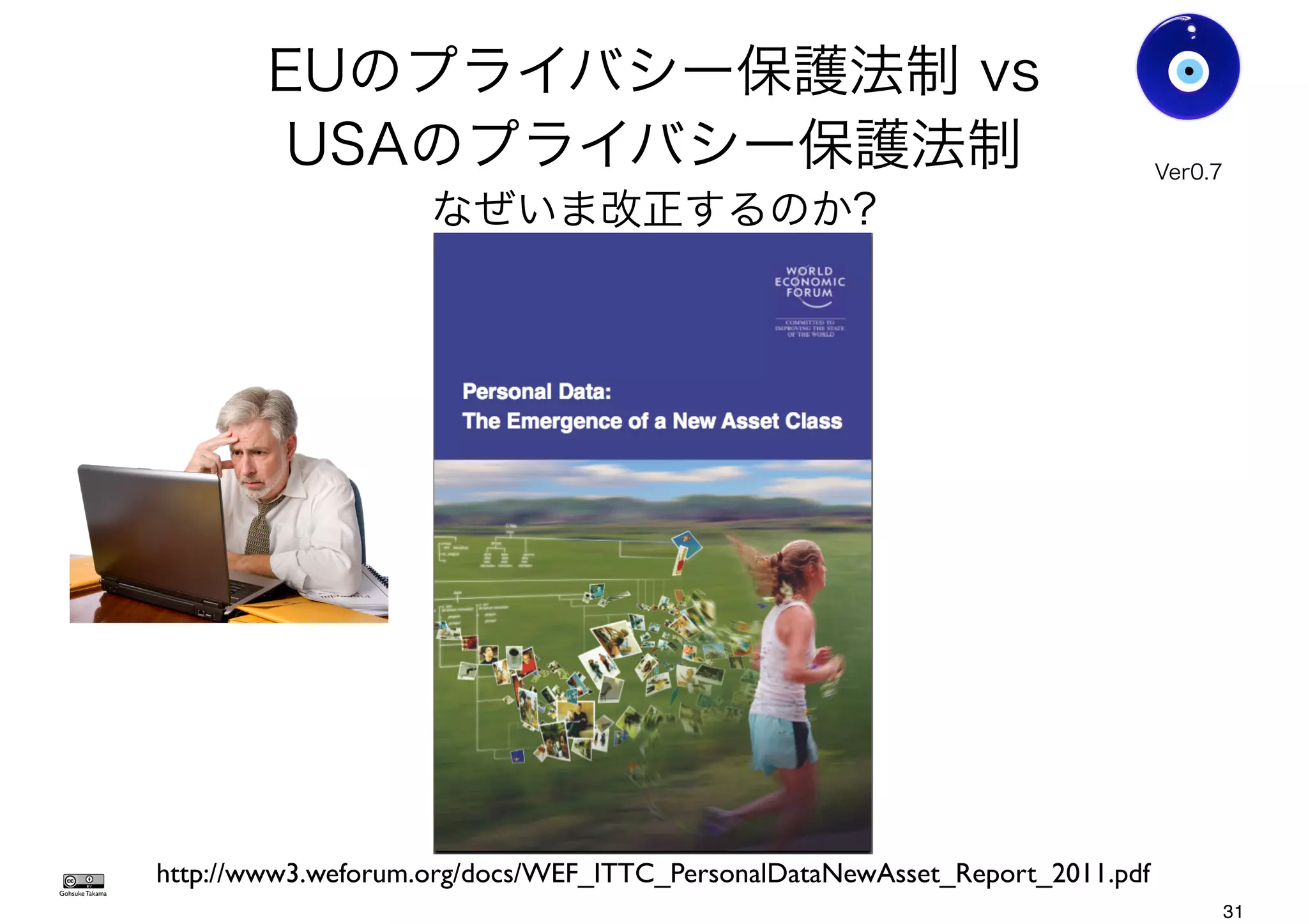 EUのプライバシー保護法制 vs
USAのプライバシー保護法制
なぜいま改正するのか?
Gohsuke Takama
http://www3.weforum.org/docs/WEF_ITTC_PersonalDataNewAsset_Report_2011.pdf
Ver0.8
31
 