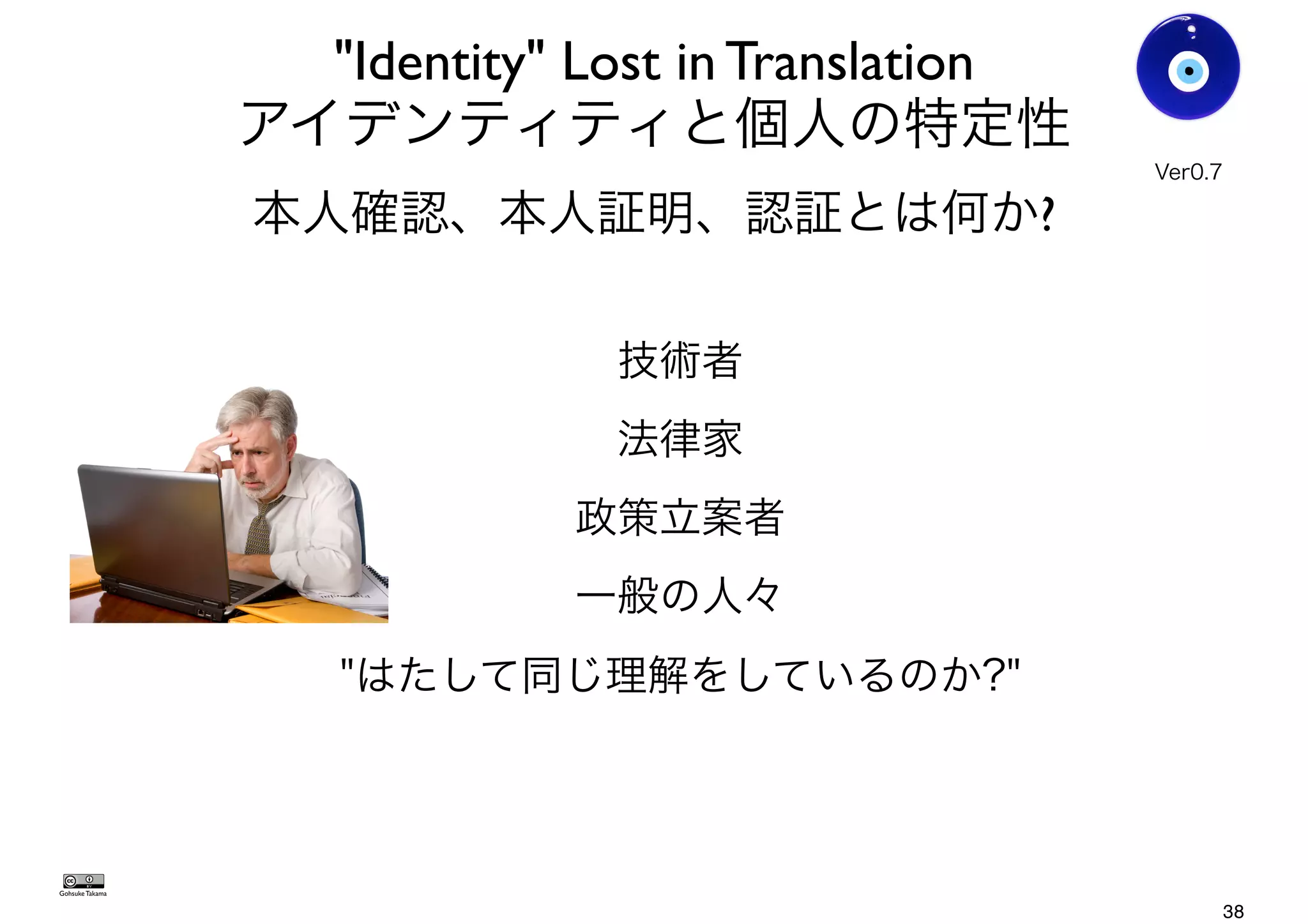 "Identity" Lost in Translation
アイデンティティと個人の特定性
本人確認、本人証明、認証とは何か?
技術者
法律家
政策立案者
一般の人々
"はたして同じ理解をしているのか?"
Gohsuke Takama
Ver0.8
38
 