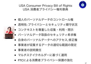 USA Consumer Privacy Bill of Rights
USA 消費者プライバシー権利章典
• FTCによる消費者プライバシー保護の強化
• 個人のパーソナルデータのコントロール権
• 透明性: プライバシーとセキュリティ順守状況
• コンテキストを尊重した収集・利用・開示
• パーソナルデータ取扱のセキュリティ希求権
• 自身のパーソナルデータへのアクセス, 修正権
• 事業者が収集するデータの適切な範囲の限定
• 事業者の説明責任
• マルチステイクホルダーに基づく運用
Ver0.8
Gohsuke Takama
27
 